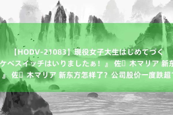 【HODV-21083】現役女子大生はじめてづくしのセックス 『私のドスケベスイッチはいりましたぁ！』 佐々木マリア 新东方怎样了？公司股价一度跌超17%