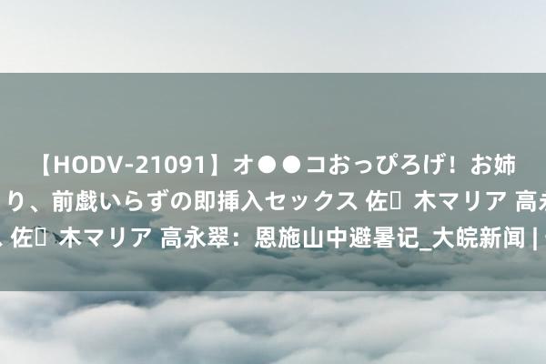 【HODV-21091】オ●●コおっぴろげ！お姉ちゃん 四六時中濡れまくり、前戯いらずの即挿入セックス 佐々木マリア 高永翠：恩施山中避暑记_大皖新闻 | 安徽网