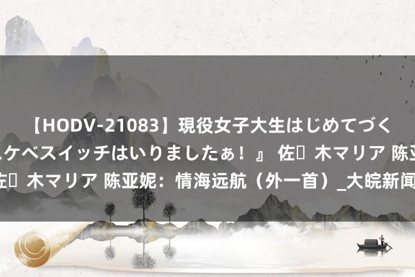 【HODV-21083】現役女子大生はじめてづくしのセックス 『私のドスケベスイッチはいりましたぁ！』 佐々木マリア 陈亚妮：情海远航（外一首）_大皖新闻 | 安徽网