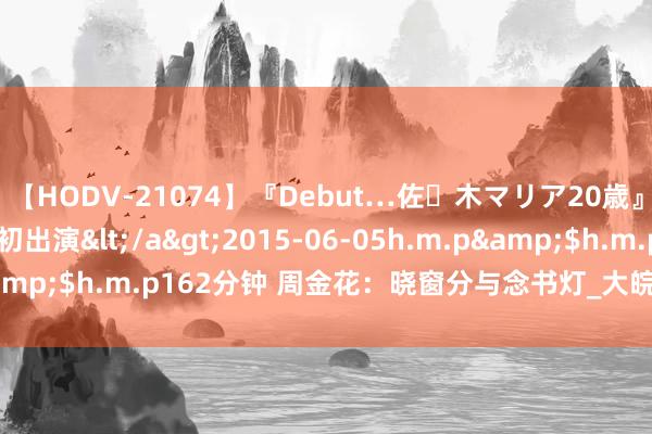 【HODV-21074】『Debut…佐々木マリア20歳』 現役女子大生AV初出演</a>2015-06-05h.m.p&$h.m.p162分钟 周金花：晓窗分与念书灯_大皖新闻 | 安徽网