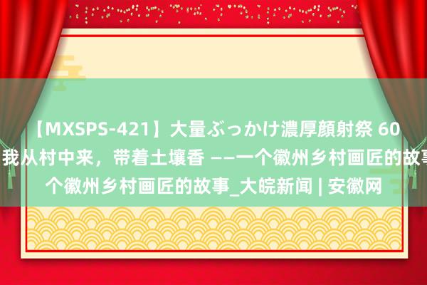 【MXSPS-421】大量ぶっかけ濃厚顔射祭 60人5時間 许若王人：我从村中来，带着土壤香 ——一个徽州乡村画匠的故事_大皖新闻 | 安徽网