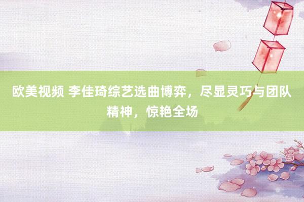 欧美视频 李佳琦综艺选曲博弈，尽显灵巧与团队精神，惊艳全场