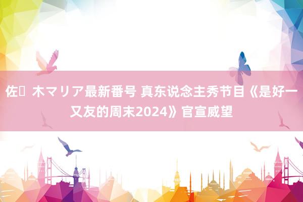 佐々木マリア最新番号 真东说念主秀节目《是好一又友的周末2024》官宣威望