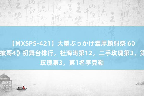 【MXSPS-421】大量ぶっかけ濃厚顔射祭 60人5時間 《披哥4》初舞台排行，杜海涛第12，二手玫瑰第3，第1名李克勤