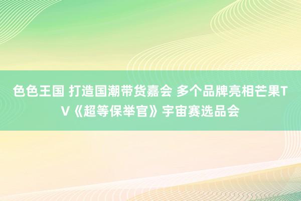 色色王国 打造国潮带货嘉会 多个品牌亮相芒果TV《超等保举官》宇宙赛选品会