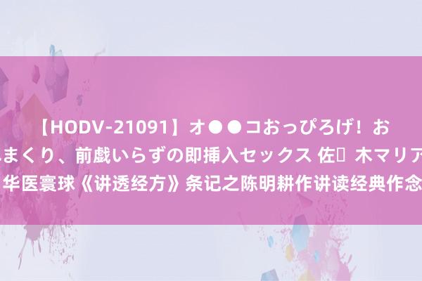 【HODV-21091】オ●●コおっぴろげ！お姉ちゃん 四六時中濡れまくり、前戯いらずの即挿入セックス 佐々木マリア 华医寰球《讲透经方》条记之陈明耕作讲读经典作念临床，诞生中医想维（三）