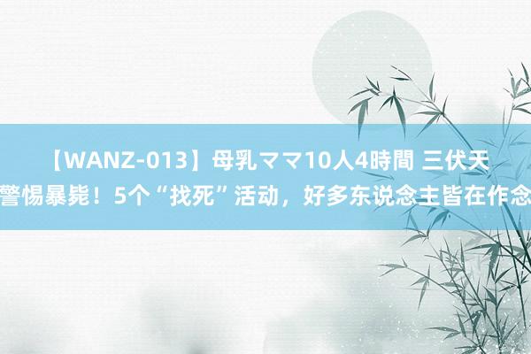 【WANZ-013】母乳ママ10人4時間 三伏天警惕暴毙！5个“找死”活动，好多东说念主皆在作念