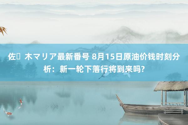 佐々木マリア最新番号 8月15日原油价钱时刻分析：新一轮下落行将到来吗?