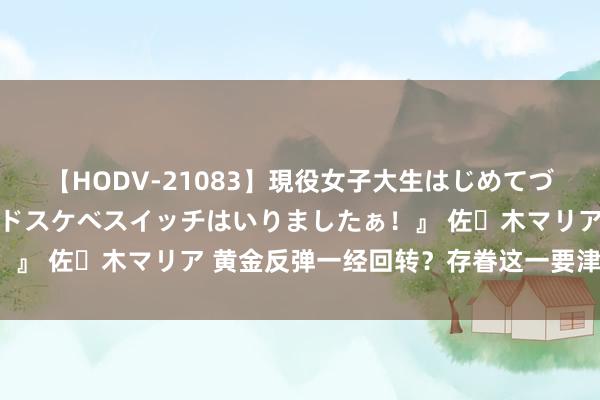 【HODV-21083】現役女子大生はじめてづくしのセックス 『私のドスケベスイッチはいりましたぁ！』 佐々木マリア 黄金反弹一经回转？存眷这一要津阻力位！