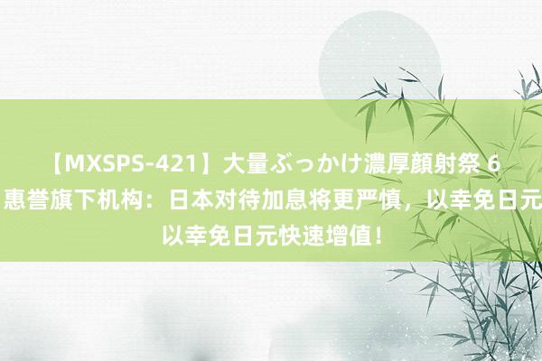 【MXSPS-421】大量ぶっかけ濃厚顔射祭 60人5時間 惠誉旗下机构：日本对待加息将更严慎，以幸免日元快速增值！