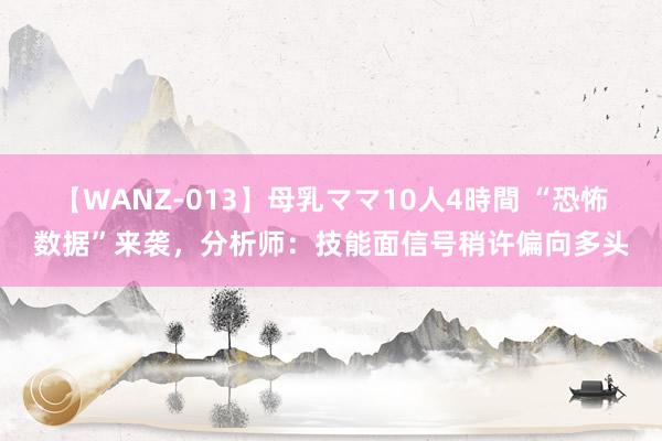 【WANZ-013】母乳ママ10人4時間 “恐怖数据”来袭，分析师：技能面信号稍许偏向多头