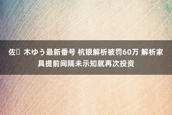 佐々木ゆう最新番号 杭银解析被罚60万 解析家具提前间隔未示知就再次投资