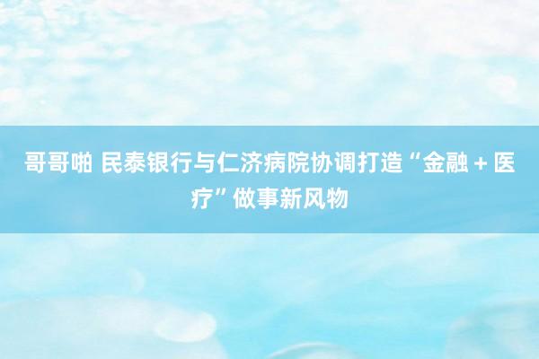 哥哥啪 民泰银行与仁济病院协调打造“金融＋医疗”做事新风物