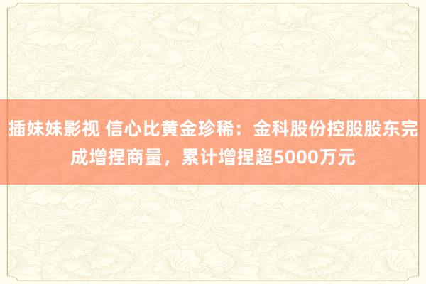 插妹妹影视 信心比黄金珍稀：金科股份控股股东完成增捏商量，累计增捏超5000万元