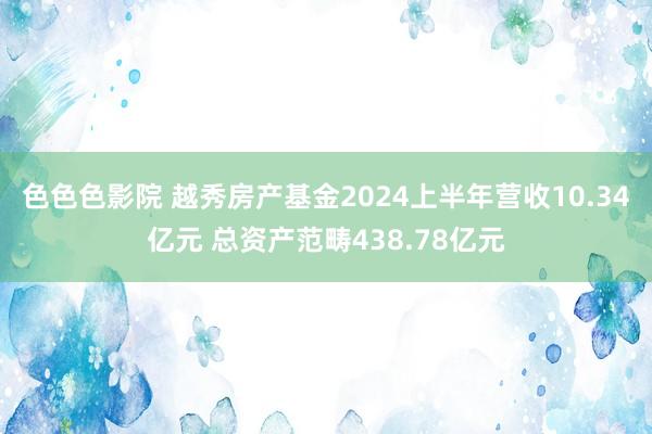 色色色影院 越秀房产基金2024上半年营收10.34亿元 总资产范畴438.78亿元