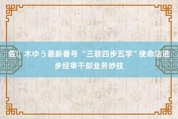 佐々木ゆう最新番号 “三联四步五学”使命法进步经审干部业务妙技