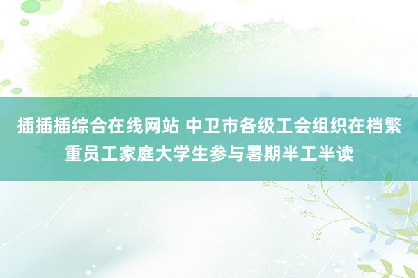 插插插综合在线网站 中卫市各级工会组织在档繁重员工家庭大学生参与暑期半工半读