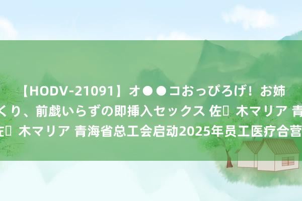 【HODV-21091】オ●●コおっぴろげ！お姉ちゃん 四六時中濡れまくり、前戯いらずの即挿入セックス 佐々木マリア 青海省总工会启动2025年员工医疗合营保障活动