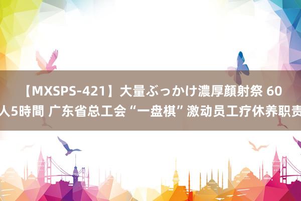 【MXSPS-421】大量ぶっかけ濃厚顔射祭 60人5時間 广东省总工会“一盘棋”激动员工疗休养职责