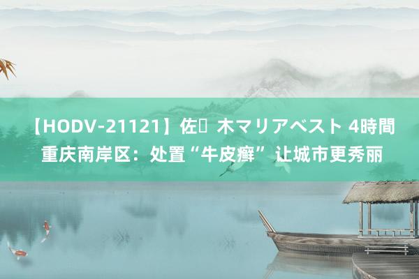 【HODV-21121】佐々木マリアベスト 4時間 重庆南岸区：处置“牛皮癣” 让城市更秀丽