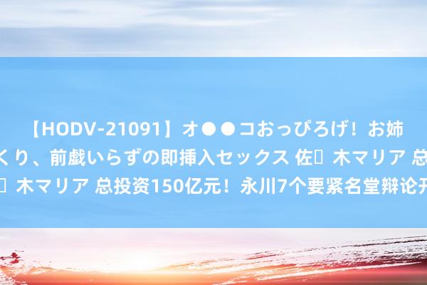 【HODV-21091】オ●●コおっぴろげ！お姉ちゃん 四六時中濡れまくり、前戯いらずの即挿入セックス 佐々木マリア 总投资150亿元！永川7个要紧名堂辩论开工、投产