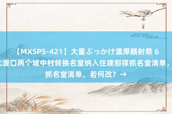 【MXSPS-421】大量ぶっかけ濃厚顔射祭 60人5時間 大渡口两个城中村转换名堂纳入住建部撑抓名堂清单，若何改？→