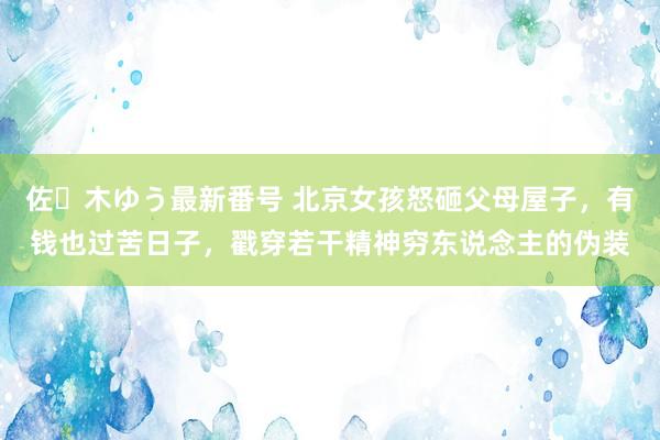 佐々木ゆう最新番号 北京女孩怒砸父母屋子，有钱也过苦日子，戳穿若干精神穷东说念主的伪装