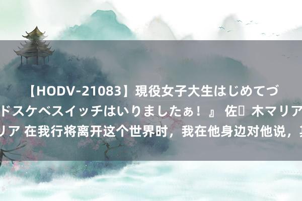 【HODV-21083】現役女子大生はじめてづくしのセックス 『私のドスケベスイッチはいりましたぁ！』 佐々木マリア 在我行将离开这个世界时，我在他身边对他说，其实救你的东谈主是我