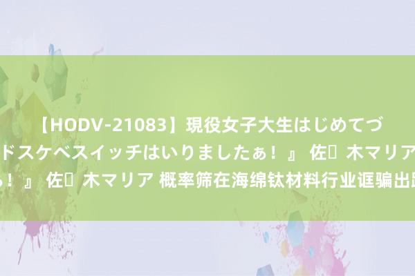 【HODV-21083】現役女子大生はじめてづくしのセックス 『私のドスケベスイッチはいりましたぁ！』 佐々木マリア 概率筛在海绵钛材料行业诓骗出路瞻望