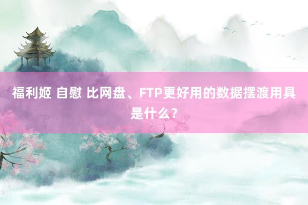 福利姬 自慰 比网盘、FTP更好用的数据摆渡用具是什么？