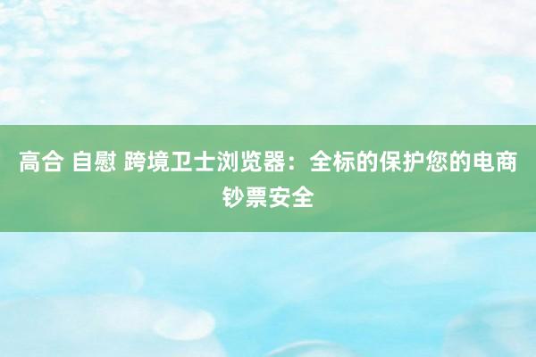 高合 自慰 跨境卫士浏览器：全标的保护您的电商钞票安全