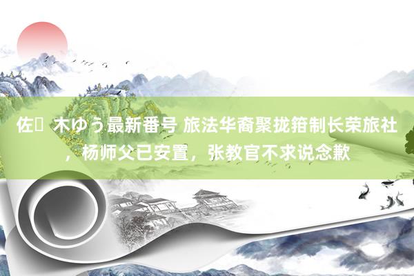 佐々木ゆう最新番号 旅法华裔聚拢箝制长荣旅社，杨师父已安置，张教官不求说念歉