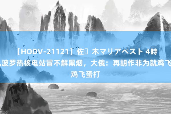 【HODV-21121】佐々木マリアベスト 4時間 扎波罗热核电站冒不解黑烟，大俄：再胡作非为就鸡飞蛋打