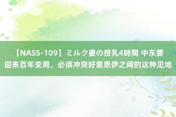 【NASS-109】ミルク妻の授乳4時間 中东要迎来百年变局，必须冲突好意思伊之间的这种见地