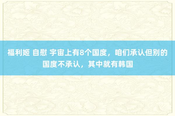 福利姬 自慰 宇宙上有8个国度，咱们承认但别的国度不承认，其中就有韩国