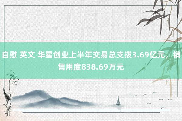 自慰 英文 华星创业上半年交易总支拨3.69亿元，销售用度838.69万元