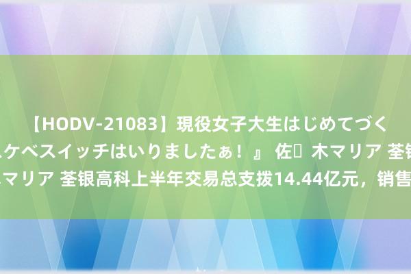 【HODV-21083】現役女子大生はじめてづくしのセックス 『私のドスケベスイッチはいりましたぁ！』 佐々木マリア 荃银高科上半年交易总支拨14.44亿元，销售用度1.23亿元