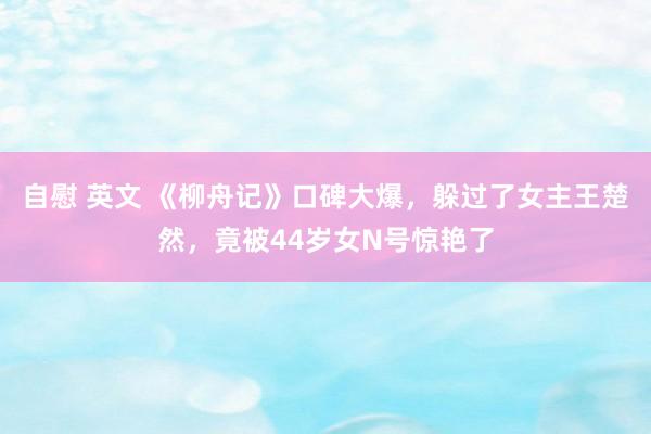 自慰 英文 《柳舟记》口碑大爆，躲过了女主王楚然，竟被44岁女N号惊艳了