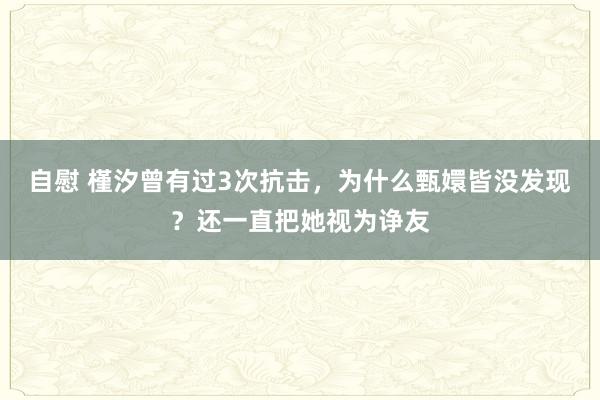 自慰 槿汐曾有过3次抗击，为什么甄嬛皆没发现？还一直把她视为诤友