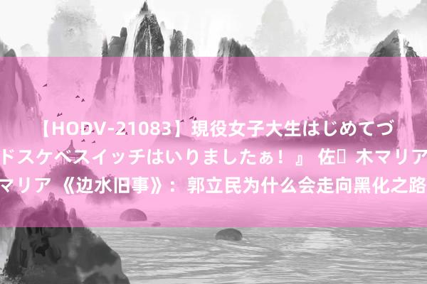 【HODV-21083】現役女子大生はじめてづくしのセックス 『私のドスケベスイッチはいりましたぁ！』 佐々木マリア 《边水旧事》：郭立民为什么会走向黑化之路，看完你就明显了？