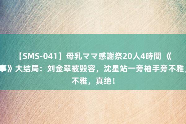 【SMS-041】母乳ママ感謝祭20人4時間 《边水旧事》大结局：刘金翠被毁容，沈星站一旁袖手旁不雅，真绝！