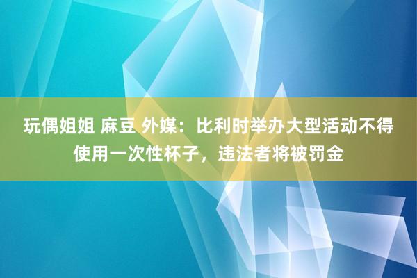 玩偶姐姐 麻豆 外媒：比利时举办大型活动不得使用一次性杯子，违法者将被罚金