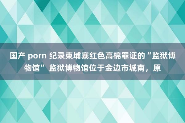 国产 porn 纪录柬埔寨红色高棉罪证的“监狱博物馆” 监狱博物馆位于金边市城南，原