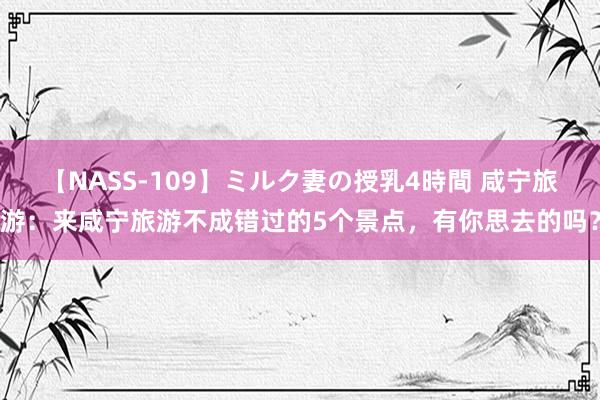 【NASS-109】ミルク妻の授乳4時間 咸宁旅游：来咸宁旅游不成错过的5个景点，有你思去的吗？