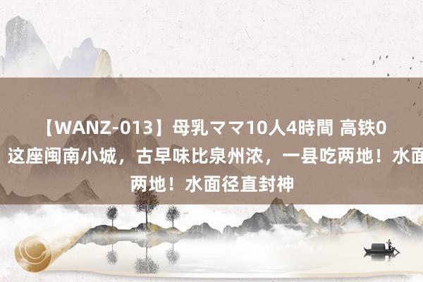 【WANZ-013】母乳ママ10人4時間 高铁0.5h直达！这座闽南小城，古早味比泉州浓，一县吃两地！水面径直封神