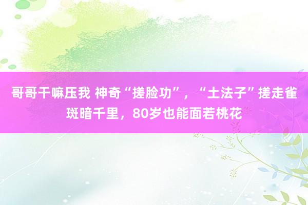 哥哥干嘛压我 神奇“搓脸功”，“土法子”搓走雀斑暗千里，80岁也能面若桃花