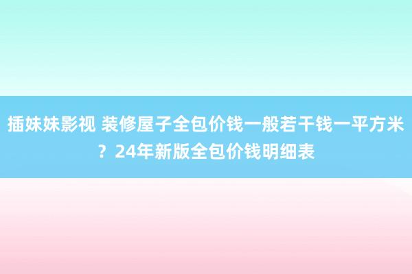 插妹妹影视 装修屋子全包价钱一般若干钱一平方米？24年新版全包价钱明细表