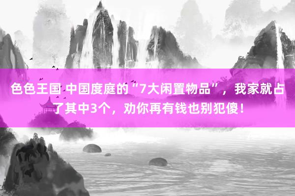 色色王国 中国度庭的“7大闲置物品”，我家就占了其中3个，劝你再有钱也别犯傻！