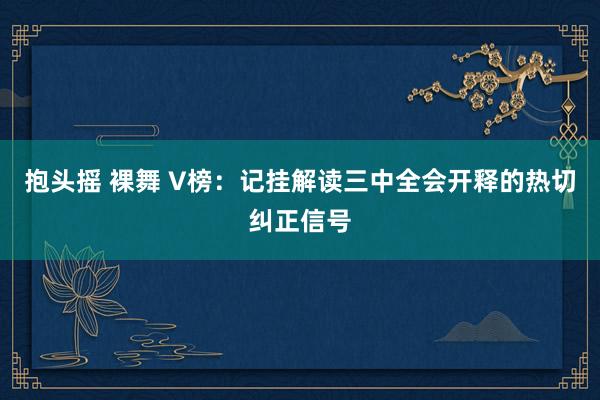 抱头摇 裸舞 V榜：记挂解读三中全会开释的热切纠正信号