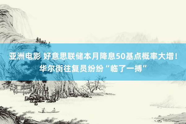 亚洲电影 好意思联储本月降息50基点概率大增！华尔街往复员纷纷“临了一搏”